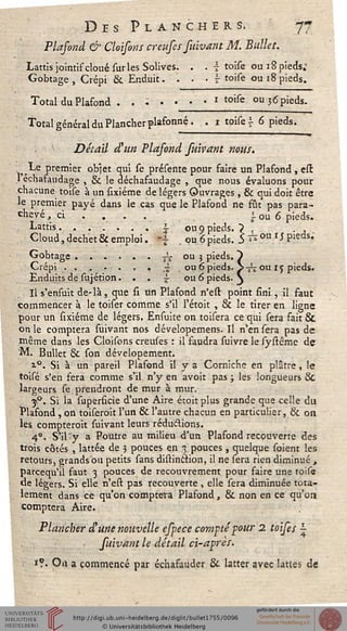 Des Planchers. 77
Plafond & Cloisons creufes suivant M. Ballet.
Lattis jointif cloué suries Solives. . . £ toise ou: 8 pieds;
Gobtage , Crépi & Enduit. . . .  toise ou 18 pieds.
Total du Plafond . .;...• » toise ou 3 6 pieds.
Total général du Plancher plafonné. . 1 toise  6 pieds.
Détail d'un Plasond fuivant nous.
Le premier objet qui se présente pour faire un Plafond , esr.
1 échafaudage , & le déchafaudage , que nous évaluons pour
chacune toise à un sixiéme de légers Ouvrages , 6k qui doit être
le premier payé dans le cas que le Plafond ne fut pas para-
chevé , ci . . . .  ou 6 pieds.
Lattis.......i ou 9 pieds. ? , . ,
Cloud, déchet & emploi. |§ . ou 6 pieds. 5 £ ou ** Pieds;
Gobtage......^ ou 3 pieds. ~)
Crépi . . .. - . . « '£< . ou 6 pieds. S-^î ou r 5 pieds.
Enduits de sujétion... £ ou 6 pieds. }
Il s'ensuit de-là, que û un Plafond n'est point fini, il faut
commencer à le toiser comme s'il l'étoit , & le tirer en ligne
pour un sixiéme de légers. Ensuite on toisera ce qui sera fait &
on le comptera suivant nos dévelopemens. Il n'en sera pas de
même dans les Cloisons creuses : il faudra suivre le systême de
"M. Bullet & son dévelopement.
i°. Si à un pareil Plafond il y a Corniche en plâtre, le
toisé s'en fera comme s'il n'y en avoir pas ; les longueurs &
largeurs se prendront de mur à mur.
j°. Si la superficie d'une Aire étoit plus grande que celle du
Plafond, on toiseroit l'un & l'autre chacun en particulier, & on
les compterait suivant leurs réductions.
4°. S'il' y a Poutre au milieu d'un Plafond recouverte des
trois côtés , lattée de 5 pouces en 3 pouces, quelque soient les
retours, grands bu petits sans distinftion, il ne sera rien diminué ,
parcequ'il faut 3 pouces de recouvrement pour faire une toise
de légers. Si elle n'est pas recouverte , elle sera diminuée tota-
lement dans ce qu'on comptera Plafond, & non en ce qu'on
comptera Aire.
Plancher d'une nouvelle efpece compté pour 2 toises -
suivant le détail ci-après.
1?. On a commencé par échafauder & latter avec lattes de
 