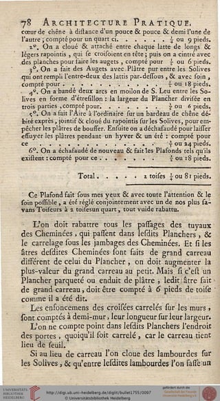 >
78 AnGaitËCTùRE Pratiqué,
cœur de chêne à distance d'un pouce & pouce & demi l'une dé
l'autre ; compté pour un quart ci......- ou 9 pieds.
t°. On a cloué & attaché entre chaque latte de longs &
légers rapointis , qui se croisoient en tête ; puis on a cintré avec
des planches pour faire les augets , compté pour  ou 6 pieds.
j°. On a fait des Augets avec Plâtre pur entre les Solives
qui ont rempli l'entre-deux des lattis par-dessous , & avec soin ,
compté pour...........s ou 18 pieds.4°. On a bandé deux arcs en moilon de S. Leu entre les So-
lives en forme d'étresillon : la largeur du Plancher divisée en
trois parties , compté pour....... ou 6 pieds.
c;°. On a fait l'Aire à l'ordinaire sur un bardeau de chêne dé-
bité exprès, jointif ck cloué du rapointis suries Solives, pour em-
pêcher les plâtres de bouffer. Ensuiteon adéchafaudépourlaisser
effuyer les plâtres pendant un hyver & un été : compté pour
ce............. y ou 14 pieds.
6°. On a échafaudé de nouveau & fait les Plafonds tels qu'ils
existent : compté pour ce . ...... £ ou 18 pieds.
Total.....z toises £ ou 81 pieds.
Ce Plafond fait sous mes yeux 6k avec toute l'attention & le
soin possîble , a été réglé conjointement avec un de nos plus sa-
vans Toiseurs à 1 tohesun quart, tout vuide rabattu.
L'on doit rabattre tous les passages des tuyaux
des Cheminées , qui partent dans lesdits Planchers , &
le carrelage sous les jambages des Cheminées. Et si les
âtres desdites Cheminées sont faits de grand carreau
différent de celui du Plancher , on doit augmenter la
plus-valeur du grand carreau au petit. Mais si c'est un
Plancher parqueté ou enduit déplâtre , ledit: âtre fait
de grand carreau, doit être compté à 6 pieds de toise
comme il a été dit.
Les enfoncemens des croisées carrelés sur les murs »
sont comptés à demi-mur, leur longueur sur leur largeur.
L'on ne compte point dans lesdits Planchers l'endroit
des portes, quoiqu'il soit carrelé , car le carreau tient
lieu de seuil.
Si au lieu de carreau l'on cloue des lambourdes sur
les Solives, & qu'entre lesdites lambourdes l'on fade un
 