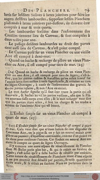 ■Des Planchers. 79
lattis sur lesdites Solives à lattes jointives pour faire les
augets desdites lambourdes , supposant lesdirs Planchers
plasonnés à lattes jointives par-dessous, ils doivent être
comptés à mur & trois quarts.
Les lambourdes sceliées dans l'enfoncement des
Croisées tiennent lieu de Carreau, & sont comptées à
deux toises pour une.
Le passage desdites lambourdes au droit des portes
tient aussi lieu de Carreau, & n'est point compté.
Le Carreau posé sur un vieux Plancher ou une vieille
Aire est compté à demi-mur.
Quand on hache & recharge de plâtre un vieux Plan-
cher ou Aire, il est compté pour tiers de mur. (24.)
• (M) Quand on hache & recharge de plâtre un vieux Plan-
cher ou une Aire , il est compté pour tiers de légers ; c'est-à-
dire , que les parties cassees & fracassees qu'on refait à neuf sur
l'ancien lattis sont toisées à toise superficielle ,& réduites au tiers
tie légers Ouvrages , à cause de l'enlèvement des gravois. Je
dis ces parties resaites , & non l'Aire en entier.
■ Le mot hacher signifie qu'il faut ôter toute la partie qui est
ètauvaise , & hacher au vif les parties voisines , afin que le Plâ-
tre nouveau fasse corps avec elles ; & le mot recharger veut dire
que les. parties étant usées , il faut les charger & les rendre à
niveau de l'ancienne Aire qui est bonne.
,,, L'Enduit simple sur un vieux Plancher est compté à
quart de mur. (2j)
! !" (is) V Enduit simple sur un vieux Plancher est compté à quart
àe mur. Cela veut dire que n'étant besoin de rien dégrader de
^ancienne Aire, on la pique & on y fait un nouvel enduit avec
plâtre au pannier-, d'épaisseur convenable, comme d'un pouce ou
de deux pour renforcer l'ancien. Cet Enduit ou nouvel Aire en-
duite se compte au quart de légers Ouvrages.
Il y a encore une autre espece de rétabîissement de Plancher
dont M- Bullet parle plus bas , & qui se réduit au sixiéme de
légers ; c'est celui qu'il a fallu hacher & rétablir par endroits.
Cette nature de rétabîissement de Planchers étant d'une espece
a ne pas pouvoir être détaillé par parties , se toise quarrément
entre murs, & se réduit au sixiéme. Nous en parlerons dans la
Tuite.
 