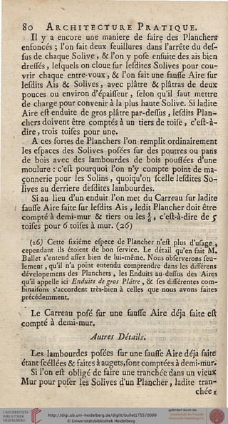 $o Architecture Pratique,
. Il y a encore une manière de faire des Planchers
enfoncés ; l'on fait deux feuillures dans l'arrête du des-
sus de chaque Solive , & l'on y pose ensuite des ais bien
dresses, lelquels on cloue sur lesdites Solives pour cou-
vrir chaque entre-voux, & l'on fait une fausse Aire sur
lesdits Ais & Solives, avec plâtre & plâtras de deux
pouces ou environ d'épaisseur, sélon qu'il faut mettre
de charge pour convenir à la plus haute Solive. Si ladite
Aire est enduite de gros plâtre par-dessus, lesdits Plan-
chers doivent être comptés à un tiers de toise, c'est-à-
dire, trois toises pour une.
A ces sortes de Planchers l'on remplit ordinairement
les espaces des Solives posées sur des poutres ou pans
de bois avec des lambourdes de bois poussées d'une
moulure : c'est pourquoi l'on n'y compte point de ma-
çonnerie pour les Solins, quoiqu'on scelle lesdites So-;
lives au derrière desdites lambourdes.
Si au lieu d'un enduit l'on met du Carreau sur ladite
fausse Aire faite sur lesdits Ais , ledit Plancher doit être
compté à demi-mur & tiers ou les  , c'est-à-dire de $
toises pour 6 toises à mur. (2.6)
{16) Cette sixiéme espece de Plancher n'est plus d'usage ,
cependant ils étoient de bon service. Le détail qu'en fait M.
Bullet s'entend allez bien de lui-même. Nous observerons seu-
lement , qu'il n'a point entendu comprendre dans les différens
dévelopemens des Planchers , les Enduits au-dessus des Aires
qu'il appelle ici Enduits de gros Plâtre , & ses différentes com-
binaisons s'accordent très-bien à celles que nous avons faites
précédemment.
Le Carreau posé sur une sausse Aire déjà faite est
compté à demi-mur.
Autres Détails;
Les lambourdes posées sur une fausse Aire déjà faite
étant scéllées & faites à augets,sont comptées à demi-mur;
Si l'on est obligé de faire une tranchée dans un vieutf
Mur pour poser les Solives d'un Plancher, ladite tran-
chée ><
 