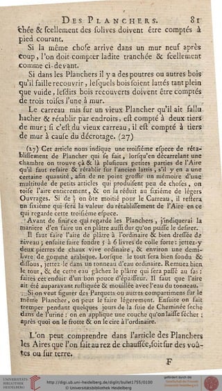 Des Planchers. 8i
chée & Fcelleraent des solives doivent être comptés à
pied courant.
Si la même chose arrive dans un mur neuf après
coup, l'on doitcompter ladite tranchée & (tellement
comme ci-devant.
Si dans les Planchers il y a des poutres ou autres bois
qu'il faille recouvrir, lesquels bois soient lattes tant plein
que vuide, lesdits bois recouverts doivent être comptés
de trois toises l'une à mur.
Le carreau mis sur un vieux Plancher qu'il ait fallu
hacher & rétablir par endroits, est compté à deux tiers
de mur; si c'esi: du vieux carreau, il est compté à tiers
de mur à cause du décrotage. (27)
(17) Cet article nous indique une troisiéme espece de réta-
blissetnent de Plancher qui se fait, lorsqu'en décarrelant une
chambre on trouve çà & là plusîeurs petites parties de l'Aire
qu'il faut refaire & rétablir sur l'ancien lattis , s'il y en a une
certaine quantité , afin de ne point grossir un mémoire d'une
multitude de petits articles qui produisent peu de choses , on
toise l'aire entièrement, & on la réduit au sixiéme de légers
Ouvrages. Si de v on ôte moitié pour le Carreau, il restera
en sixiéme qui-sera la valeur du rétablissement de l'Aire en ce
qui regarde cette troisiéme espece.
, ! Avant de finir ce qui regarde les Planchers , j'indiquerai la
rnaniere d'en faire un en plâtre ausiî dur qu'on puisse le desirer.
Il faut faire l'aire de plâtre à l'ordinaire & bien dressée ât
niveau ; ensuite faire fondre j à 6 livres de colle forte : jettez-y
deux pierres de chaux vive ordinaire , & environ une demi-
livre de gommé arabique. Lorsque le tout sera bien fondu &•
disïbus, jettez-le dans un tonneau d'eau ordinaire. Remuez bien
le tout, &, de cette eau gâchez le plâtre qui sera pasTé au sas :
faites cet enduit d'un bon pouce d'épaisTeur. Il faut que l'aire
ait été auparavant rustiquée & mouillée avec l'eau du tonneau.
;;.Si on veut sigurer des Parquets ou autres compartimens sur le
même Plancher, on peut le faire légèrement. Ensuite on iait
tremper pendant quelques jours de la suie de Cheminée seche
dans de l'urine : on en applique une couche qu'on laisTe sécher ;
après quoi on le frotte & on le cire à l'ordinaire.
L'on peut comprendre dans l'article des Planchers
les Aires que l'on fait aurez de chaussée,sohsur des voû-
tes ou sur terre.
 