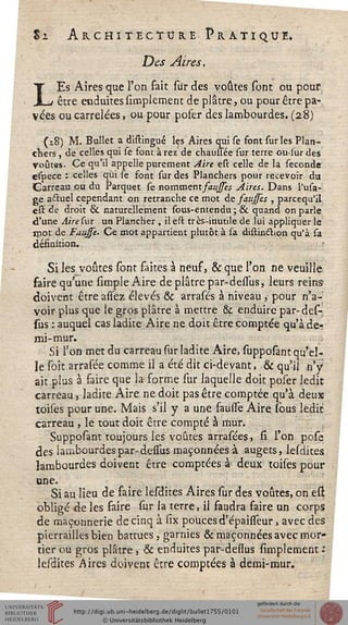 L
Sz Architecture Pratique.
Des Aires.
Es Aires que l'on fait sur des voûtes sont ou pour
_ être enduites simplement de plâtre, ou pour être pa-
vées ou carrelées, ou pour poser des lambourdes. (28)
(18) M. Bullet a distingué les Aires qui se font suries Plan-
chers , de celles qui se font à rez de chaussée sur terre ou^sur des
voûtes. Ce qu'il appelle purement Aire est celle de la séconde
cspece : celles qui se font sur des Planchers pour recevoir du
Carreau eu du Parquet se nomment sausses Aires. Dans i'usa-
ge astuel cependant on retranche ce mot de saussis , pareequ'il
est de droit & naturellement sous-entendu ; & quand on parle
d'une Airesur un Plancher , il est très-inutile de lui appliquer le
mot de Fausse. Ce mot appartient plutôt à sa distin&ion qu'à sa
désinition.
Si les voûtes sont flûtes à neuf, & que l'on ne veuille
faire qu'une simple Aire de plâtre par-dessus, leurs reins
doivent être assez élevés & arrasés à niveau , pour n'a-
voir plus que le gros plâtre à mettre & enduire par-des-
sus : auquel cas ladite Aire ne doit être comptée qu'à de-
mi-mur.
Si l'on met du carreau sur ladite Aire, supposant qu'el-
le soie arrasée comme il a été dit ci-devant, & qu'il n'y
ait plus à faire que la forme sur laquelle doit poser ledit
carreau, ladite Aire ne doit pas être comptée qu'à deux
toises pour une. Mais s'il y a une faulîe Aire (bus ledit
carreau, le tout doit être compté à mur.
Supposant toujours les voûtes arraséesj si l'on pose
des lambourdes par-dessus maçonnées à augecs, lesdites
lambourdes doivent être comptées à deux toises pour
une.
Si au lieu de faire lesdites Aires sur des voûtes, on est
obligé de les faire sur la terre, il faudra faire un corps
de maçonnerie de cinq à six poucesd'épaissèur, avec des
pierrailles bien battues, garnies & maçonnées avec mor-
tier ou gros plâtre, & enduites par-dessus simplement :
lesdites Aires doivent être comptées à demi-mur.
 