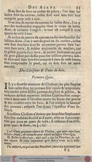 Des Airï s. 83
Si au lieu de faire un enduit de plâtre} l'on met sur
ladite Aire du carreau , ladite Aire ainsi faite doit être'
comptée pour toise à mur.
Si au lieu de mettre du carreau sur ladite Aire , l'on y
met des lambourdes engagées dans le corps de ladite
Aire , & enduites à augets, le tout esl compté à trois-
quarts-de toise à mur.
Si au lieu de mettre du carreau ou des lambourdes sur
lesdices Aires, l'on y met du pavé ou du marbre, ladite
aire doit être faite avecde moyennes pierres bien bat-
tues dans terre ,& ensuite maçonnées de mûstier, car
le plâtre pourrit dans terre, & mettre seulement un peu
de gros plâtre par-dessus pour lier lesdites pierres; ladi-
te Aire ainsi faite doit être comptée à tiers de toise à mur,,
sans comprendre le pavé, car ce doit être un autre
marché.
Des Cloisons & Pans de bois.
Première espece.
IL y a diverses manières de Cloisons; les plus simples
. sont celles dont les poteaux font ruinés & tamponnés,
saçonnées entre lesdits poteaux de plâtre & plâtras, &
enduites de.bois apparent: lesdites Cloisons sont comp-
tées à demi-mur. L'on rabat toutes les bayes des portes
& des croisées entre les bois , & l'on compte la hauteur;'
des poteaux, ausquels l'on ajoute l'épaisseur d'une sa-
bliere.
Si lesdites Cloisons n'étoientque hourdées simplemenr,
«ns être enduites de côté ni d'autre, elles ne sont comp-
tées que pour un quart de toise; si enduites d'un côté,
pour quart & demi, ou |. (25))
' (19) Cette première espece de Cloison, que nous appelions
Cloison fîmpU, est comptée pour moitié de légers Ouvrages.
M. Bullet la dévelope, ainsi qu'il a fait les Planchers de mê-
me espece. Je crois cependant qu'il doit y avoir de la diffé-
rence.
J'ai observé, en parlant des Planchers ,(note dix-huitiéme) que
Fij
 