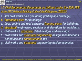 PPRRBBooAA 
wwwwww..aarrcchhiitteeccttuurreebbooaarrdd..pphh 
s10 
11..77 CCiivviill EEnnggiinneeeerriinngg DDooccuummeennttss aass ddeeffiinneedd uunnddeerr tthhee 22000044 IIRRRR 
ooff tthhee 11997777 NNaattiioonnaall BBuuiillddiinngg CCooddee ooff tthhee PPhhiilliippppiinneess ((NNBBCCPP)) 
a. site civil works plan (including grading and drainage); 
b. ffoouunnddaattiioonn ppllaann for buildings; 
c. floor, ceiling and roof structural ffrraammiinngg ppllaannss for buildings; 
dd.. ssttrruuccttuurraall engineering sections and elevations for buildings; 
e. civil works & ssttrruuccttuurraall detail designs and drawings; 
f. civil works and ssttrruuccttuurraall eennggiinneeeerriinngg design specifications, 
schedules and ccoommppuuttaattiioonnss; and 
g. civil works and ssttrruuccttuurraall engineering design estimates. 
PPhhiilliippppiinnee PPrreesseennttaattiioonn AArrcchhiitteeccttuurraall PPrraaccttiiccee iinn tthhee PPhhiilliippppiinneess aanndd tthhee IImmpplliiccaattiioonn ooff GGlloobbaall PPrraaccttiiccee oonn LLooccaall PPrraaccttiiccee,, FFrriiddaayy 0088 OOccttoobbeerr 22001100 bbyy tthhee PPRRBBooAA 
 