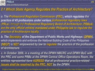 PPRRBBooAA 
wwwwww..aarrcchhiitteeccttuurreebbooaarrdd..pphh 
s12 
22..11 WWhhiicchh SSttaattee AAggeennccyy RReegguullaatteess tthhee PPrraaccttiiccee ooff AArrcchhiitteeccttuurree?? 
aa.. TThhee PPrrooffeessssiioonnaall RReegguullaattiioonn CCoommmmiissssiioonn (PPRRCC), which regulates tthhee 
practice of 45 professions under various pprrooffeessssiioonnaall rreegguullaattoorryy llaawwss 
((PPRRLLss)),, tthhrroouugghh tthhee PPrrooffeessssiioonnaall RReegguullaattoorryy BBooaarrdd ooff AArrcchhiitteeccttuurree ((PPRRBBooAA)),, 
aarree tthhee oonnllyy ooffffiicciiaall eennttiittiieess mmaannddaatteedd uunnddeerr PPhhiilliippppiinnee llaaww ttoo rreegguullaattee tthhee 
pprraaccttiiccee ooff AArrcchhiitteeccttuurree llooccaallllyy.. 
b. The SSeeccrreettaarryy of the Department of Public Works and Highways ((DPWH), 
which implements and enforces the National Building Code of the Philippines 
(NNBBCCPP) is NNOOTT eemmppoowweerreedd bbyy llaaww ttoo rreegguullaattee tthhee pprraaccttiiccee ooff tthhee pprrooffeessssiioonn 
ooff AArrcchhiitteeccttuurree.. 
cc.. IInn OOccttoobbeerr 22000099,, iinn aa mmeeeettiinngg ooff tthhee DDPPWWHH NNBBCCRRCC aanndd DDPPWWHH BBooCC wwiitthh 
tthhee PPRRCC aanndd ssoommee PPRRBBss aatt tthhee DDPPWWHH CCeennttrraall OOffffiiccee OOppeerraattiioonnss RRoooomm,, tthhee 
eennttiittiieess rreepprreesseenntteedd hhaavvee AAGGRREEEEDD tthhaatt aallll pprrooffeessssiioonnaall pprraaccttiiccee--rreellaatteedd 
iissssuueess sshhaallll bbee rreessoollvveedd bbyy tthhee PPRRCC,, NNOOTT bbyy tthhee DDPPWWHH.. 
PPhhiilliippppiinnee PPrreesseennttaattiioonn AArrcchhiitteeccttuurraall PPrraaccttiiccee iinn tthhee PPhhiilliippppiinneess aanndd tthhee IImmpplliiccaattiioonn ooff GGlloobbaall PPrraaccttiiccee oonn LLooccaall PPrraaccttiiccee,, FFrriiddaayy 0088 OOccttoobbeerr 22001100 bbyy tthhee PPRRBBooAA 
 