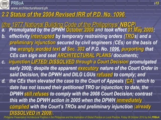 PPRRBBooAA 
wwwwww..aarrcchhiitteeccttuurreebbooaarrdd..pphh 
s13 
22..22 SSttaattuuss ooff tthhee 22000044 RReevviisseedd IIRRRR ooff PP..DD.. NNoo.. 11009966 
((tthhee 11997777 NNaattiioonnaall BBuuiillddiinngg CCooddee ooff tthhee PPhhiilliippppiinneess// NNBBCCPP)) a. Promulgated by the DPWH OOccttoobbeerr 22000044 aanndd took effect 0011 MMaayy 22000055; 
b. effectivity iinntteerrrruupptteedd by temporary restraining orders (TTRROOs) and a 
pprreelliimmiinnaarryy iinnjjuunnccttiioonn secured by civil engineers (CEs) on the basis of 
the wwrroonnggllyy wwoorrddeedd tteexxtt of SSeecc.. 330022 of P.D. No. 1096, ppuurrppoorrttiinngg that 
CEs can sign and seal AARRCCHHIITTEECCTTUURRAALL PPLLAANNSS/ documents; 
c. iinnjjuunnccttiioonn LLIIFFTTEEDD// DDIISSSSOOLLVVEEDD tthhrroouugghh aa CCoouurrtt DDeecciissiioonn promulgated 
early 2008; despite the apparent eexxeeccuuttoorryy nature of the Court Order in 
said Decision, the DPWH and DILG LGUs rreeffuusseedd to comply; and 
d. the CEs then elevated the case to the Court of Appeals (CCAA), which to 
date has not issued their petitioned TRO or injunction; to date, the 
DPWH ssttiillll rreeffuusseess to comply with the 2008 Court Decision; contrast 
this with the DPWH action in 2005 when the DPWH iimmmmeeddiiaatteellyy 
ccoommpplliieedd with the Court’s TROs and preliminary injunction ((aallrreeaaddyy 
DDIISSSSOOLLVVEEDD iinn 22000088)).. 
PPhhiilliippppiinnee PPrreesseennttaattiioonn AArrcchhiitteeccttuurraall PPrraaccttiiccee iinn tthhee PPhhiilliippppiinneess aanndd tthhee IImmpplliiccaattiioonn ooff GGlloobbaall PPrraaccttiiccee oonn LLooccaall PPrraaccttiiccee,, FFrriiddaayy 0088 OOccttoobbeerr 22001100 bbyy tthhee PPRRBBooAA 
 