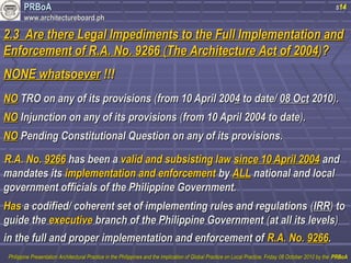 PPRRBBooAA 
wwwwww..aarrcchhiitteeccttuurreebbooaarrdd..pphh 
s14 
22..33 AArree tthheerree LLeeggaall IImmppeeddiimmeennttss ttoo tthhee FFuullll IImmpplleemmeennttaattiioonn aanndd 
EEnnffoorrcceemmeenntt ooff RR..AA.. NNoo.. 99226666 ((TThhee AArrcchhiitteeccttuurree AAcctt ooff 22000044))?? 
NNOONNEE wwhhaattssooeevveerr !!!!!! 
NNOO TTRROO oonn aannyy ooff iittss pprroovviissiioonnss ((ffrroomm 1100 AApprriill 22000044 ttoo ddaattee// 0088 OOcctt 22001100)).. 
NNOO IInnjjuunnccttiioonn oonn aannyy ooff iittss pprroovviissiioonnss ((ffrroomm 1100 AApprriill 22000044 ttoo ddaattee)).. 
NNOO PPeennddiinngg CCoonnssttiittuuttiioonnaall QQuueessttiioonn oonn aannyy ooff iittss pprroovviissiioonnss.. 
RR..AA.. NNoo.. 99226666 hhaass bbeeeenn aa vvaalliidd aanndd ssuubbssiissttiinngg llaaww ssiinnccee 1100 AApprriill 22000044 aanndd 
mmaannddaatteess iittss iimmpplleemmeennttaattiioonn aanndd eennffoorrcceemmeenntt bbyy AALLLL nnaattiioonnaall aanndd llooccaall 
ggoovveerrnnmmeenntt ooffffiicciiaallss ooff tthhee PPhhiilliippppiinnee GGoovveerrnnmmeenntt.. 
HHaass aa ccooddiiffiieedd// ccoohheerreenntt sseett ooff iimmpplleemmeennttiinngg rruulleess aanndd rreegguullaattiioonnss ((IIRRRR)) ttoo 
gguuiiddee tthhee eexxeeccuuttiivvee bbrraanncchh ooff tthhee PPhhiilliippppiinnee GGoovveerrnnmmeenntt ((aatt aallll iittss lleevveellss)) 
iinn tthhee ffuullll aanndd pprrooppeerr iimmpplleemmeennttaattiioonn aanndd eennffoorrcceemmeenntt ooff RR..AA.. NNoo.. 99226666.. 
PPhhiilliippppiinnee PPrreesseennttaattiioonn AArrcchhiitteeccttuurraall PPrraaccttiiccee iinn tthhee PPhhiilliippppiinneess aanndd tthhee IImmpplliiccaattiioonn ooff GGlloobbaall PPrraaccttiiccee oonn LLooccaall PPrraaccttiiccee,, FFrriiddaayy 0088 OOccttoobbeerr 22001100 bbyy tthhee PPRRBBooAA 
 