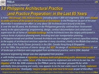 PPRRBBooAA 
wwwwww..aarrcchhiitteeccttuurreebbooaarrdd..pphh 
s16 
33..00 PPhhiilliippppiinnee AArrcchhiitteeccttuurraall PPrraaccttiiccee 
((aanndd PPrraaccttiiccee PPrreeppaarraattiioonn)) iinn tthhee LLaasstt 6655 YYeeaarrss 
aa.. ffrroomm 11994455 tthhrroouugghh 11995500,, NNOONN--AArrcchhiitteeccttss ((iinncclluuddiinngg aabboouutt 11,,880000 cciivviill eennggiinneeeerrss// CCEEss)) wweerree aalllloowweedd 
ttoo rreennddeerr ppoorrttiioonnss ooff tthhee ssccooppee ooff tthhee pprraaccttiiccee ooff AArrcchhiitteeccttuurree iinn tthhee PPhhiilliippppiinneess aass ppaarrtt ooff tthhee ppoosstt-- 
WWoorrlldd WWaarr IIII rreeccoonnssttrruuccttiioonn eeffffoorrtt ii..ee.. oonnllyy aabboouutt 330000 AArrcchhiitteeccttss wweerree aarroouunndd aatt tthhee ttiimmee;; 
bb.. oovveerr tthhee llaasstt 6655 yyeeaarrss,, tthhee AArrcchhiitteeccttss iinn tthhee PPhhiilliippppiinneess ggeenneerraallllyy ccoonnffiinneedd tthheeiirr iinnvvoollvveemmeenntt 
mmaaiinnllyy ttoo tthhee ssppaaccee ppllaannnniinngg// pprrooggrraammmmiinngg,, ddeessiiggnn,, ccoonnttrraacctt ddooccuummeennttaattiioonn aanndd ccoonnssttrruuccttiioonn 
ssuuppeerrvviissiioonn ffoorr aallll ffoorrmmss ooff hhaabbiittaabbllee bbuuiillddiinnggss bbuutt tthhee AArrcchhiitteeccttss hhaavvee aallssoo llaarrggeellyy ppaarrttiicciippaatteedd iinn 
vvaarriioouuss ffoorrmmss ooff pphhyyssiiccaall ppllaannnniinngg wwoorrkk,, iinncclluuddiinngg llaanndd uussee// ttrraannssppoorrttaattiioonn ppllaannnniinngg;; 
cc.. PPhhiilliippppiinnee--ttrraaiinneedd aanndd cceerrttiiffiieedd// lliicceennsseedd AArrcchhiitteeccttss aarree nnooww eennggaaggeedd iinn vvaarriioouuss ccaappaacciittiieess rreellaattiinngg 
ttoo tthhee ssuuppppllyy ooff aarrcchhiitteeccttuurraall sseerrvviicceess// eexxppeerrttiissee iinn mmaannyy ccoouunnttrriieess,, cchhiieeffllyy iinn tthhee MMiiddddllee EEaasstt aanndd oonn 
eeiitthheerr ssiiddee ooff tthhee PPaacciiffiicc OOcceeaann ((pprriimmaarriillyy iinn tthhee UUSSAA,, CCaannaaddaa HHoonngg KKoonngg && SSiinnggaappoorree)).. 
dd.. iinn tthhee 11999900ss,, tthhee pprraaccttiicceess ooff iinntteerriioorr ddeessiiggnn ((bbuutt NNOOTT tthhee ddeessiiggnn ooff aarrcchhiitteeccttuurraall iinntteerriioorrss// AAII)) aanndd 
ooff llaannddssccaappee aarrcchhiitteeccttuurree wweerree sseeggrreeggaatteedd ffrroomm aarrcchhiitteeccttuurraall pprraaccttiiccee;; aanndd iinn 22000044,, ddeettaaiilleedd 
ssttrruuccttuurraall eennggiinneeeerriinngg ddeessiiggnn wwaass aallssoo sseeggrreeggaatteedd ffrroomm pprraaccttiiccee;; 
ee.. wwiitthh lliimmiitteedd ssuucccceesssseess aatt lleeggiissllaattiioonn,, aaddvvooccaaccyy wwoorrkk aanndd ggeenneerraattiinngg ppuubblliicc aawwaarreenneessss// ssuuppppoorrtt 
ccoouupplleedd wwiitthh tthhee vveerryy vviissiibbllee ffaaiilluurree ooff tthhee GGoovveerrnnmmeenntt ttoo iimmpplleemmeenntt aanndd eennffoorrccee iittss oowwnn llaaww,, tthhee 
lliittiiggaattiioonn ooff RR..AA.. NNoo.. 99226666 vviioollaattoorrss bbyy tthhee PPRRBBooAA ((aanndd bbyy iinnddiivviidduuaall// ggrroouuppeedd RRLLAAss)) wwhhiillee 
aaddmmiitttteeddllyy ttiimmee--ccoonnssuummiinngg aanndd ccoossttllyy,, nnooww aappppeeaarrss ttoo bbee tthhee llaasstt vviiaabbllee rreessoorrtt ttoo ffiinnaallllyy iimmpplleemmeenntt 
aanndd eennffoorrccee tthhee llaaww.. EEvveennttuuaallllyy,, llaawwyyeerrss// jjuuddggeess mmaayy aallssoo hhaavvee ttoo bbee ssuueedd aass ppaarrtt ooff tthhiiss eeffffoorrtt.. 
PPhhiilliippppiinnee PPrreesseennttaattiioonn AArrcchhiitteeccttuurraall PPrraaccttiiccee iinn tthhee PPhhiilliippppiinneess aanndd tthhee IImmpplliiccaattiioonn ooff GGlloobbaall PPrraaccttiiccee oonn LLooccaall PPrraaccttiiccee,, FFrriiddaayy 0088 OOccttoobbeerr 22001100 bbyy tthhee PPRRBBooAA 
 