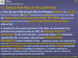 PPRRBBooAA 
wwwwww..aarrcchhiitteeccttuurreebbooaarrdd..pphh 
s17 
33..11 CCllaarriittyy ooff SSttaattee PPoolliiccyy ffoorr tthhee LLaasstt 6600 YYeeaarrss 
a. Over the years 2002 through 2009, the Philippine CCoonnggrreessss (the lleeggiissllaattiivvee 
branch of Government), the CCoouurrtt (representing the judicial branch of Government) and 
the DDeeppaarrttmmeennttss ooff JJuussttiiccee aanndd PPuubblliicc WWoorrkkss// DDooJJ// DDPPWWHH (representing the 
executive branch of Government) hhaavvee aallll rruulleedd iinn ffaavvoorr ooff tthhee AArrcchhiitteeccttss, 
without fail; 
b. despite the clear spirit and intent of the State, as enunciated in its 
policies/ laws passed as early as 1950, the EExxeeccuuttiivvee BBrraanncchh ooff 
GGoovveerrnnmmeenntt,, for the last 6 decades, continually allows NNOONN-Architects 
(specifically CEs) to prepare, sign and seal AARRCCHHIITTEECCTTUURRAALL 
DDOOCCUUMMEENNTTSS in direct violation of law. Apparently however, the concerned CEs 
((wwhhoo aarree nneeiitthheerr aaccaaddeemmiiccaallllyy ttrraaiinneedd nnoorr ooffffiicciiaallllyy tteesstteedd bbyy tthhee SSttaattee ffoorr pprrooffiicciieennccyy iinn// 
kknnoowwlleeddggee ooff AArrcchhiitteeccttuurree)) are able to do the same only with the unlawful aid extended 
persons with very limited knowledge of architecture i.e. students, graduates of 
architecture or drafting courses or failed licensure examinees, who are induced by 
supposedly high pay offered by the concerned CEs. 
PPhhiilliippppiinnee PPrreesseennttaattiioonn AArrcchhiitteeccttuurraall PPrraaccttiiccee iinn tthhee PPhhiilliippppiinneess aanndd tthhee IImmpplliiccaattiioonn ooff GGlloobbaall PPrraaccttiiccee oonn LLooccaall PPrraaccttiiccee,, FFrriiddaayy 0088 OOccttoobbeerr 22001100 bbyy tthhee PPRRBBooAA 
 