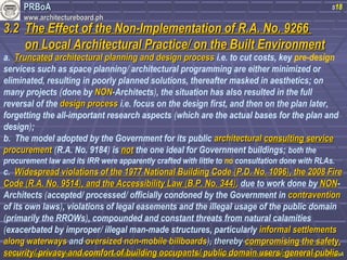 PPRRBBooAA 
wwwwww..aarrcchhiitteeccttuurreebbooaarrdd..pphh 
33..22 TThhee EEffffeecctt ooff tthhee NNoonn--IImmpplleemmeennttaattiioonn ooff RR..AA.. NNoo.. 99226666 
oonn LLooccaall AArrcchhiitteeccttuurraall PPrraaccttiiccee// oonn tthhee BBuuiilltt EEnnvviirroonnmmeenntt 
s18 
a. TTrruunnccaatteedd aarrcchhiitteeccttuurraall ppllaannnniinngg aanndd ddeessiiggnn pprroocceessss i.e. to cut costs, key pre-design 
services such as space planning/ architectural programming are either minimized or 
eliminated, resulting in poorly planned solutions, thereafter masked in aesthetics; on 
many projects (done by NNOONN--Architects), the situation has also resulted in the full 
reversal of the ddeessiiggnn pprroocceessss i.e. focus on the design first, and then on the plan later, 
forgetting the all-important research aspects (which are the actual bases for the plan and 
design); 
b. The model adopted by the Government for its public aarrcchhiitteeccttuurraall ccoonnssuullttiinngg sseerrvviiccee 
pprrooccuurreemmeenntt (R.A. No. 9184) is nnoott the one ideal for Government buildings; both the 
procurement law and its IRR were apparently crafted with little to no consultation done with RLAs. 
c. WWiiddeesspprreeaadd vviioollaattiioonnss ooff tthhee 11997777 NNaattiioonnaall BBuuiillddiinngg CCooddee ((PP..DD.. NNoo.. 11009966)),, tthhee 22000088 FFiirree 
CCooddee ((RR..AA.. NNoo.. 99551144)),, aanndd tthhee AAcccceessssiibbiilliittyy LLaaww ((BB..PP.. NNoo.. 334444)),, due to work done by NNOONN-Architects 
(accepted/ processed/ officially condoned by the Government in ccoonnttrraavveennttiioonn 
of its own laws), violations of legal easements and the illegal usage of the public domain 
(primarily the RROWs), compounded and constant threats from natural calamities 
(exacerbated by improper/ illegal man-made structures, particularly iinnffoorrmmaall sseettttlleemmeennttss 
aalloonngg wwaatteerrwwaayyss aanndd oovveerrssiizzeedd nnoonn--mmoobbiillee bbiillllbbooaarrddss)),, tthheerreebbyy ccoommpprroommiissiinngg tthhee ssaaffeettyy,, 
sseeccuurriittyy// pprriivvaaccyy aanndd ccoommffoorrtt ooff bbuuiillddiinngg ooccccuuppaannttss// ppuubblliicc ddoommaaiinn uusseerrss// ggeenneerraall ppuubblliicc. 
PPhhiilliippppiinnee PPrreesseennttaattiioonn AArrcchhiitteeccttuurraall PPrraaccttiiccee iinn tthhee PPhhiilliippppiinneess aanndd tthhee IImmpplliiccaattiioonn ooff GGlloobbaall PPrraaccttiiccee oonn LLooccaall PPrraaccttiiccee,, FFrriiddaayy 0088 OOccttoobbeerr 22001100 bbyy tthhee PPRRBBooAA 
 