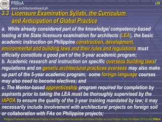 PPRRBBooAA 
wwwwww..aarrcchhiitteeccttuurreebbooaarrdd..pphh 
s19 
33..33 LLiicceennssuurree EExxaammiinnaattiioonn SSyyllllaabbii,, tthhee CCuurrrriiccuulluumm 
aanndd AAnnttiicciippaattiioonn ooff GGlloobbaall PPrraaccttiiccee 
a. While already considered part of the knowledge/ competency-based 
testing at the State licensure examination for architects (LLEEAA), the basic 
academic instruction on Philippine ccoonnssttrruuccttiioonn,, ddeevveellooppmmeenntt,, 
eennvviirroonnmmeennttaall aanndd bbuuiillddiinngg llaawwss aanndd tthheeiirr rruulleess aanndd rreegguullaattiioonnss must 
officially constitute a good part of the 5-year academic program; 
b. Academic research and instruction on specific oovveerrsseeaass bbuuiillddiinngg llaawwss/ 
regulations and on ggeenneerriicc aarrcchhiitteeccttuurraall pprraaccttiicceess oovveerrsseeaass may also make 
up part of the 5-year academic program; some ffoorreeiiggnn llaanngguuaaggee courses 
may also need to become electives; and 
c. The Mentor-based aapppprreennttiicceesshhiipp program required for completion by 
aspirants prior to taking the LEA must be thoroughly supervised by the 
IIAAPPOOAA to ensure the quality of the 2-year training mandated by law; it may 
necessarily include involvement with architectural projects on foreign soil 
or collaboration with FAs on Philippine projects; 
PPhhiilliippppiinnee PPrreesseennttaattiioonn AArrcchhiitteeccttuurraall PPrraaccttiiccee iinn tthhee PPhhiilliippppiinneess aanndd tthhee IImmpplliiccaattiioonn ooff GGlloobbaall PPrraaccttiiccee oonn LLooccaall PPrraaccttiiccee,, FFrriiddaayy 0088 OOccttoobbeerr 22001100 bbyy tthhee PPRRBBooAA 
 