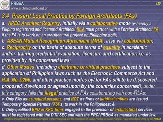 PPRRBBooAA 
wwwwww..aarrcchhiitteeccttuurreebbooaarrdd..pphh 
s20 
33..44 PPrreesseenntt LLooccaall PPrraaccttiiccee bbyy FFoorreeiiggnn AArrcchhiitteeccttss ((FFAAss)) 
aa.. AAPPEECC AArrcchhiitteecctt RReeggiissttrryy,, iinniittiiaallllyy vviiaa aa ccoollllaabboorraattiivvee mmooddee ((wwhheerreebbyy aa 
FFiilliippiinnoo rreeggiisstteerreedd aanndd lliicceennsseedd AArrcchhiitteecctt// RLA mmuusstt ppaarrttnneerr wwiitthh aa FFoorreeiiggnn AArrcchhiitteecctt// FFAA 
iiff tthhee FFAA iiss ttoo wwoorrkk oonn aann aarrcchhiitteeccttuurraall pprroojjeecctt oonn PPhhiilliippppiinnee ssooiill));; 
bb.. AASSEEAANN MMuuttuuaall RReeccooggnniittiioonn AAggrreeeemmeenntt ((MMRRAA)),, aallssoo vviiaa ccoollllaabboorraattiioonn;; 
cc.. RReecciipprroocciittyy oonn tthhee bbaassiiss ooff aabbssoolluuttee tteerrmmss ooff equality iinn aaccaaddeemmiicc 
aanndd//oorr ttrraaiinniinngg ccrreeddeennttiiaall eevvaalluuaattiioonn,, lliicceennssuurree aanndd cceerrttiiffiiccaattiioonn ii..ee.. aass 
pprroovviiddeedd bbyy tthhee ccoonncceerrnneedd llaawwss;; 
dd.. OOtthheerr MMooddeess ((iinncclluuddiinngg eelleeccttrroonniicc oorr vviirrttuuaall pprraaccttiicceess ssuubbjjeecctt ttoo tthhee 
aapppplliiccaattiioonn ooff PPhhiilliippppiinnee llaawwss ssuucchh aass tthhee EElleeccttrroonniicc CCoommmmeerrccee AAcctt aanndd 
RR..AA.. NNoo.. 992266,, aanndd ootthheerr pprraaccttiiccee mmooddeess bbyy// ffoorr FFAAss ssttiillll ttoo bbee ddiissccoovveerreedd,, 
pprrooppoosseedd,, ddeevveellooppeedd oorr aaggrreeeedd uuppoonn bbyy tthhee ccoouunnttrriieess ccoonncceerrnneedd));; uunnddeerr 
tthhiiss ccaatteeggoorryy ffaallllss tthhee iilllleeggaall pprraaccttiiccee ooff FFAAss ccoollllaabboorraattiinngg wwiitthh nnoonn--RRLLAAss;; 
ee.. Only FAs as aass nnaattuurraall ppeerrssoonnss, and NNOOTT as firms or jjuurriiddiiccaall eennttiittiieess are issued 
Temporary/ Special Permits (TTSSPPs) to work in the Philippines; & 
f. Duly-qualified BBPPOO oorr KKPPOO ffiirrmmss engaged in the provision of aarrcchhiitteeccttuurraall services 
must be registered with the DTI/ SEC and with the PRC/ PRBoA as mandated under law. 
PPhhiilliippppiinnee PPrreesseennttaattiioonn AArrcchhiitteeccttuurraall PPrraaccttiiccee iinn tthhee PPhhiilliippppiinneess aanndd tthhee IImmpplliiccaattiioonn ooff GGlloobbaall PPrraaccttiiccee oonn LLooccaall PPrraaccttiiccee,, FFrriiddaayy 0088 OOccttoobbeerr 22001100 bbyy tthhee PPRRBBooAA 
 