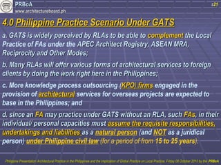 PPRRBBooAA 
wwwwww..aarrcchhiitteeccttuurreebbooaarrdd..pphh 
s21 
44..00 PPhhiilliippppiinnee PPrraaccttiiccee SScceennaarriioo UUnnddeerr GGAATTSS 
aa.. GGAATTSS iiss wwiiddeellyy ppeerrcceeiivveedd bbyy RRLLAAss ttoo bbee aabbllee ttoo ccoommpplleemmeenntt tthhee LLooccaall 
Practice of FAs under the AAPPEECC AArrcchhiitteecctt RReeggiissttrryy,, AASSEEAANN MMRRAA,, 
RReecciipprroocciittyy aanndd OOtthheerr MMooddeess;; 
bb.. MMaannyy RRLLAAss wwiillll ooffffeerr vvaarriioouuss ffoorrmmss ooff aarrcchhiitteeccttuurraall sseerrvviicceess ttoo ffoorreeiiggnn 
cclliieennttss bbyy ddooiinngg tthhee wwoorrkk rriigghhtt hheerree iinn tthhee PPhhiilliippppiinneess;; 
c. More knowledge process outsourcing (KKPPOO)) ffiirrmmss engaged in the 
provision of aarrcchhiitteeccttuurraall services for overseas projects are expected to 
base in the Philippines; and 
dd.. ssiinnccee aann FFAA mmaayy pprraaccttiiccee uunnddeerr GGAATTSS wwiitthhoouutt aann RRLLAA,, ssuucchh FFAAss,, iinn tthheeiirr 
iinnddiivviidduuaall// ppeerrssoonnaall ccaappaacciittiieess mmuusstt aassssuummee tthhee rreeqquuiissiittee rreessppoonnssiibbiilliittiieess,, 
uunnddeerrttaakkiinnggss aanndd lliiaabbiilliittiieess aass aa natural person (and NOT as a juridical 
person) under Philippine civil law (for a period of from 15 to 25 years). 
PPhhiilliippppiinnee PPrreesseennttaattiioonn AArrcchhiitteeccttuurraall PPrraaccttiiccee iinn tthhee PPhhiilliippppiinneess aanndd tthhee IImmpplliiccaattiioonn ooff GGlloobbaall PPrraaccttiiccee oonn LLooccaall PPrraaccttiiccee,, FFrriiddaayy 0088 OOccttoobbeerr 22001100 bbyy tthhee PPRRBBooAA 
 