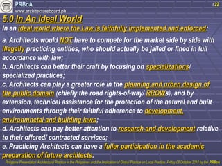 PPRRBBooAA 
wwwwww..aarrcchhiitteeccttuurreebbooaarrdd..pphh 
s22 
55..00 IInn AAnn IIddeeaall WWoorrlldd 
In an iiddeeaall wwoorrlldd wwhheerree tthhee LLaaww iiss ffaaiitthhffuullllyy iimmpplleemmeenntteedd aanndd eennffoorrcceedd: 
a. Architects would NNOOTT have to compete for the market side by side with 
iilllleeggaallllyy practicing entities, who should actually be jailed or fined in full 
accordance with law; 
b. Architects can better their craft by focusing on ssppeecciiaalliizzaattiioonnss/ 
specialized practices; 
c. Architects can play a greater role in the ppllaannnniinngg aanndd uurrbbaann ddeessiiggnn ooff 
tthhee ppuubblliicc ddoommaaiinn (chiefly the road rights-of-way/ RRRROOWWs), and by 
extension, technical assistance for the protection of the natural and built 
environments through their faithful adherence to ddeevveellooppmmeenntt,, 
eennvviirroonnmmnneettaall aanndd bbuuiillddiinngg llaawwss; 
d. Architects can pay better attention to rreesseeaarrcchh aanndd ddeevveellooppmmeenntt relative 
to their offered/ contracted services; 
e. Practicing Architects can have a ffuulllleerr ppaarrttiicciippaattiioonn iinn tthhee aaccaaddeemmiicc 
pprreeppaarraattiioonn ooff ffuuttuurree aarrcchhiitteeccttss. 
PPhhiilliippppiinnee PPrreesseennttaattiioonn AArrcchhiitteeccttuurraall PPrraaccttiiccee iinn tthhee PPhhiilliippppiinneess aanndd tthhee IImmpplliiccaattiioonn ooff GGlloobbaall PPrraaccttiiccee oonn LLooccaall PPrraaccttiiccee,, FFrriiddaayy 0088 OOccttoobbeerr 22001100 bbyy tthhee PPRRBBooAA 
 