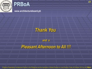 PRBoA 
www.architectureboard.ph 
TThhaannkk YYoouu 
aanndd aa 
PPlleeaassaanntt AAfftteerrnnoooonn ttoo AAllll !!!!!! 
s23 
PPhhiilliippppiinnee PPrreesseennttaattiioonn AArrcchhiitteeccttuurraall PPrraaccttiiccee iinn tthhee PPhhiilliippppiinneess aanndd tthhee IImmpplliiccaattiioonn ooff GGlloobbaall PPrraaccttiiccee oonn LLooccaall PPrraaccttiiccee,, FFrriiddaayy 0088 OOccttoobbeerr 22001100 bbyy tthhee PPRRBBooAA 
