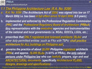 PPRRBBooAA 
wwwwww..aarrcchhiitteeccttuurreebbooaarrdd..pphh 
s4 
11..11 TThhee PPhhiilliippppiinnee AArrcchhiitteeccttuurree LLaaww ((RR..AA.. NNoo.. 99226666)) 
aa.. RR..AA.. NNoo.. 99226666 (The Architecture Act of 22000044) was signed into law on 17 
March 2004 i.e. has been iinn ffuullll eeffffeecctt ssiinnccee 1100 AApprriill 22000044 (6.5 years); 
b. implemented and enforced by the Professional Regulation Commission 
(PRC) and the PPrrooffeessssiioonnaall RReegguullaattoorryy BBooaarrdd ooff AArrcchhiitteeccttuurree (PRBoA) 
thru representations with the eexxeeccuuttiivvee agencies and instrumentalities 
of the national and local governments i.e. NGAs, GOCCs, LGUs, etc.; 
c. prescribes that OONNLLYY rreeggiisstteerreedd aanndd lliicceennsseedd aarrcchhiitteeccttss ((RRLLAAss)) aanndd 
ootthheerr dduullyy--ppeerrmmiitttteedd eennttiittiieess ((ssuucchh aass FFAAss wwiitthh TTSSPPss)) shall practice 
architecture ffoorr AALLLL bbuuiillddiinnggss oonn PPhhiilliippppiinnee ssooiill; 
d. governs the practice of about 2266,,000000 Philippine-rreeggiisstteerreedd architects 
(PRAs) and approx. 1166,,000000 RRLLAAss (+/-61% of PRAs), the only natural 
persons under Philippine law who can llaawwffuullllyy prepare, sign and seal 
AARRCCHHIITTEECCTTUURRAALL ddooccuummeennttss (specifically AArrcchhiitteeccttuurraall PPLLAANNSS,, 
ddeessiiggnnss,, ddrraawwiinnggss aanndd ssppeecciiffiiccaattiioonnss) . 
PPhhiilliippppiinnee PPrreesseennttaattiioonn AArrcchhiitteeccttuurraall PPrraaccttiiccee iinn tthhee PPhhiilliippppiinneess aanndd tthhee IImmpplliiccaattiioonn ooff GGlloobbaall PPrraaccttiiccee oonn LLooccaall PPrraaccttiiccee,, FFrriiddaayy 0088 OOccttoobbeerr 22001100 bbyy tthhee PPRRBBooAA 
 