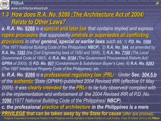 PPRRBBooAA 
wwwwww..aarrcchhiitteeccttuurreebbooaarrdd..pphh 
11..33 HHooww ddooeess RR..AA.. NNoo.. 99226666 ((TThhee AArrcchhiitteeccttuurree AAcctt ooff 22000044)) 
RReellaattee ttoo OOtthheerr LLaawwss?? 
s6 
a. R.A. No. 9266 is a ssppeecciiaall aanndd llaatteerr llaaww that contains implied and express 
rreeppeeaall pprroovviissiioonnss that supposedly aammeennddss oorr ssuuppeerrsseeddeess aallll ccoonnfflliiccttiinngg 
pprroovviissiioonnss in other general, special or earlier laws such as: 1) P.D. No. 1096 
(The 1977 National Building Code of the Philippines/ NBCP), 2) R.A. No. 544, as amended by 
R.A. No. 1582 (the Civil Engineering laws of 1950 and 1956), 3) R.A. No. 7160 (The Local 
Government Code of 1991), 4) R.A. No. 9184 (The Government Procurement Reform Act/ 
GPRA of 2003), 5) P.D. No. 957 (Condominium & Subdivision Buyer’s Law), 6) R.A. No. 9283 
(The 1997 Intellectual Property Code of the Philippines), etc. 
b. R.A. No. 9266 is a pprrooffeessssiioonnaall rreegguullaattoorryy llaaww ((PPRRLL)).. Under Sec. 304.5.b 
of the aauutthheennttiicc State (DPWH)-published 2004 Revised IRR (effective 01 May 
2005), it was cclleeaarrllyy iinntteennddeedd for the PPRRLLss to be fully observed/ complied with 
in the implementation and enforcement of the 2004 Revised IRR of P.D. No. 
1096 (1977 National Building Code of the Philippines/ NBCP). 
c. the professional pprraaccttiiccee ooff aarrcchhiitteeccttuurree in the Philippines is a mere 
PRIVILEGE that can be taken away by the State for cause (after due process). 
PPhhiilliippppiinnee PPrreesseennttaattiioonn AArrcchhiitteeccttuurraall PPrraaccttiiccee iinn tthhee PPhhiilliippppiinneess aanndd tthhee IImmpplliiccaattiioonn ooff GGlloobbaall PPrraaccttiiccee oonn LLooccaall PPrraaccttiiccee,, FFrriiddaayy 0088 OOccttoobbeerr 22001100 bbyy tthhee PPRRBBooAA 
 