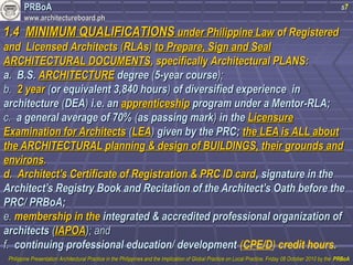 PPRRBBooAA 
wwwwww..aarrcchhiitteeccttuurreebbooaarrdd..pphh 
11..44 MMIINNIIMMUUMM QQUUAALLIIFFIICCAATTIIOONNSS uunnddeerr PPhhiilliippppiinnee LLaaww ooff RReeggiisstteerreedd 
aanndd LLiicceennsseedd AArrcchhiitteeccttss ((RRLLAAss)) ttoo PPrreeppaarree,, SSiiggnn aanndd SSeeaall 
AARRCCHHIITTEECCTTUURRAALL DDOOCCUUMMEENNTTSS,, ssppeecciiffiiccaallllyy AArrcchhiitteeccttuurraall PPLLAANNSS:: 
s7 
aa.. BB..SS.. AARRCCHHIITTEECCTTUURREE ddeeggrreeee ((55--yyeeaarr ccoouurrssee));; 
bb.. 22 yyeeaarr ((oorr eeqquuiivvaalleenntt 33,,884400 hhoouurrss)) ooff ddiivveerrssiiffiieedd eexxppeerriieennccee iinn 
aarrcchhiitteeccttuurree ((DDEEAA)) ii..ee.. aann aapppprreennttiicceesshhiipp pprrooggrraamm uunnddeerr aa MMeennttoorr--RRLLAA;; 
cc.. aa ggeenneerraall aavveerraaggee ooff 7700%% ((aass ppaassssiinngg mmaarrkk)) iinn tthhee LLiicceennssuurree 
EExxaammiinnaattiioonn ffoorr AArrcchhiitteeccttss ((LLEEAA)) ggiivveenn bbyy tthhee PPRRCC;; tthhee LLEEAA iiss AALLLL aabboouutt 
tthhee AARRCCHHIITTEECCTTUURRAALL ppllaannnniinngg && ddeessiiggnn ooff BBUUIILLDDIINNGGSS,, tthheeiirr ggrroouunnddss aanndd 
eennvviirroonnss.. 
dd.. AArrcchhiitteecctt’’ss CCeerrttiiffiiccaattee ooff RReeggiissttrraattiioonn && PPRRCC IIDD ccaarrdd,, ssiiggnnaattuurree iinn tthhee 
AArrcchhiitteecctt’’ss RReeggiissttrryy BBooookk aanndd RReecciittaattiioonn ooff tthhee AArrcchhiitteecctt’’ss OOaatthh bbeeffoorree tthhee 
PPRRCC// PPRRBBooAA;; 
ee.. mmeemmbbeerrsshhiipp iinn tthhee iinntteeggrraatteedd && aaccccrreeddiitteedd pprrooffeessssiioonnaall oorrggaanniizzaattiioonn ooff 
aarrcchhiitteeccttss ((IIAAPPOOAA));; aanndd 
ff.. ccoonnttiinnuuiinngg pprrooffeessssiioonnaall eedduuccaattiioonn// ddeevveellooppmmeenntt (CPE/D) credit hours.. 
PPhhiilliippppiinnee PPrreesseennttaattiioonn AArrcchhiitteeccttuurraall PPrraaccttiiccee iinn tthhee PPhhiilliippppiinneess aanndd tthhee IImmpplliiccaattiioonn ooff GGlloobbaall PPrraaccttiiccee oonn LLooccaall PPrraaccttiiccee,, FFrriiddaayy 0088 OOccttoobbeerr 22001100 bbyy tthhee PPRRBBooAA 
 
