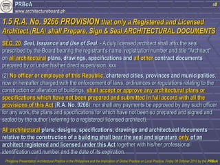 PPRRBBooAA 
wwwwww..aarrcchhiitteeccttuurreebbooaarrdd..pphh 
s8 
11..55 RR..AA.. NNoo.. 99226666 PPRROOVVIISSIIOONN tthhaatt oonnllyy aa RReeggiisstteerreedd aanndd LLiicceennsseedd 
AArrcchhiitteecctt ((RRLLAA)) sshhaallll PPrreeppaarree,, SSiiggnn && SSeeaall AARRCCHHIITTEECCTTUURRAALL DDOOCCUUMMEENNTTSS 
SSEECC.. 2200.. SSeeaall,, IIssssuuaannccee aanndd UUssee ooff SSeeaall.. -- AA dduullyy lliicceennsseedd aarrcchhiitteecctt sshhaallll aaffffiixx tthhee sseeaall 
pprreessccrriibbeedd bbyy tthhee BBooaarrdd bbeeaarriinngg tthhee rreeggiissttrraanntt''ss nnaammee,, rreeggiissttrraattiioonn nnuummbbeerr aanndd ttiittllee ""AArrcchhiitteecctt"" 
oonn aallll aarrcchhiitteeccttuurraall ppllaannss,, ddrraawwiinnggss,, ssppeecciiffiiccaattiioonnss aanndd aallll ootthheerr ccoonnttrraacctt ddooccuummeennttss 
pprreeppaarreedd bbyy oorr uunnddeerr hhiiss//hheerr ddiirreecctt ssuuppeerrvviissiioonn.. xxxxxx 
((22)) NNoo ooffffiicceerr oorr eemmppllooyyeeee ooff tthhiiss RReeppuubblliicc,, cchhaarrtteerreedd cciittiieess,, pprroovviinncceess aanndd mmuunniicciippaalliittiieess,, 
nnooww oorr hheerreeaafftteerr cchhaarrggeedd wwiitthh tthhee eennffoorrcceemmeenntt ooff llaawwss,, oorrddiinnaanncceess oorr rreegguullaattiioonnss rreellaattiinngg ttoo tthhee 
ccoonnssttrruuccttiioonn oorr aalltteerraattiioonn ooff bbuuiillddiinnggss,, sshhaallll aacccceepptt oorr aapppprroovvee aannyy aarrcchhiitteeccttuurraall ppllaannss oorr 
ssppeecciiffiiccaattiioonnss wwhhiicchh hhaavvee nnoott bbeeeenn pprreeppaarreedd aanndd ssuubbmmiitttteedd iinn ffuullll aaccccoorrdd wwiitthh aallll tthhee 
pprroovviissiioonnss ooff tthhiiss AAcctt ((RR..AA.. NNoo.. 99226666));; nnoorr sshhaallll aannyy ppaayymmeennttss bbee aapppprroovveedd bbyy aannyy ssuucchh ooffffiicceerr 
ffoorr aannyy wwoorrkk,, tthhee ppllaannss aanndd ssppeecciiffiiccaattiioonnss ffoorr wwhhiicchh hhaavvee nnoott bbeeeenn ssoo pprreeppaarreedd aanndd ssiiggnneedd aanndd 
sseeaalleedd bbyy tthhee aauutthhoorr ((rreeffeerrrriinngg ttoo aa rreeggiisstteerreedd// lliicceennsseedd aarrcchhiitteecctt)).. 
AAllll aarrcchhiitteeccttuurraall ppllaannss,, ddeessiiggnnss,, ssppeecciiffiiccaattiioonnss,, ddrraawwiinnggss aanndd aarrcchhiitteeccttuurraall ddooccuummeennttss 
rreellaattiivvee ttoo tthhee ccoonnssttrruuccttiioonn ooff aa bbuuiillddiinngg sshhaallll bbeeaarr tthhee sseeaall aanndd ssiiggnnaattuurree oonnllyy ooff aann 
aarrcchhiitteecctt rreeggiisstteerreedd aanndd lliicceennsseedd uunnddeerr tthhiiss AAcctt ttooggeetthheerr wwiitthh hhiiss//hheerr pprrooffeessssiioonnaall 
iiddeennttiiffiiccaattiioonn ccaarrdd nnuummbbeerr aanndd tthhee ddaattee ooff iittss eexxppiirraattiioonn.. 
PPhhiilliippppiinnee PPrreesseennttaattiioonn AArrcchhiitteeccttuurraall PPrraaccttiiccee iinn tthhee PPhhiilliippppiinneess aanndd tthhee IImmpplliiccaattiioonn ooff GGlloobbaall PPrraaccttiiccee oonn LLooccaall PPrraaccttiiccee,, FFrriiddaayy 0088 OOccttoobbeerr 22001100 bbyy tthhee PPRRBBooAA 
 