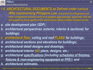 PPRRBBooAA 
wwwwww..aarrcchhiitteeccttuurreebbooaarrdd..pphh 
11..66 AARRCCHHIITTEECCTTUURRAALL DDOOCCUUMMEENNTTSS aass DDeeffiinneedd uunnddeerr vvaarriioouuss 
s9 
IIRRRRss iimmpplleemmeennttiinngg PPhhiilliippppiinnee LLaaww ((aanndd wwhhiicchh CCiivviill EEnnggiinneeeerrss aanndd 
ootthheerr uunnrreeggiisstteerreedd eennttiittiieess ccoonnttiinnuuee ttoo pprreeppaarree,, ssiiggnn aanndd sseeaall,, aappppaarreennttllyy wwiitthh tthhee 
ffuullll ssuuppppoorrtt bbyy mmaannyy aaggeennttss ooff tthhee GGoovveerrnnmmeenntt,, aallbbeeiitt iinn wwiillllffuull vviioollaattiioonn ooff llaaww)) 
a. site development plan (SDP); 
b. architectural perspectives (exterior, interior & sectional) for 
buildings; 
cc.. aarrcchhiitteeccttuurraall fflloooorr, ceiling and roof PPLLAANNSS for buildings; 
d. architectural sections and elevations for buildings; 
e. architectural detail designs and drawings; 
f. architectural interior (AAII) plans, designs, etc.; 
g. architectural specifications [including schedules of finishes, 
fixtures & (non-engineering equipment or FFE)]; and 
h. architectural estimates. 
PPhhiilliippppiinnee PPrreesseennttaattiioonn AArrcchhiitteeccttuurraall PPrraaccttiiccee iinn tthhee PPhhiilliippppiinneess aanndd tthhee IImmpplliiccaattiioonn ooff GGlloobbaall PPrraaccttiiccee oonn LLooccaall PPrraaccttiiccee,, FFrriiddaayy 0088 OOccttoobbeerr 22001100 bbyy tthhee PPRRBBooAA 
 