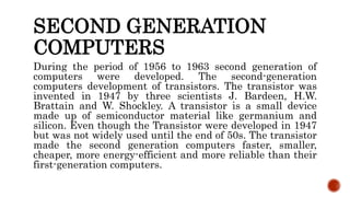 SECOND GENERATION
COMPUTERS
During the period of 1956 to 1963 second generation of
computers were developed. The second-generation
computers development of transistors. The transistor was
invented in 1947 by three scientists J. Bardeen, H.W.
Brattain and W. Shockley. A transistor is a small device
made up of semiconductor material like germanium and
silicon. Even though the Transistor were developed in 1947
but was not widely used until the end of 50s. The transistor
made the second generation computers faster, smaller,
cheaper, more energy-efficient and more reliable than their
first-generation computers.
 