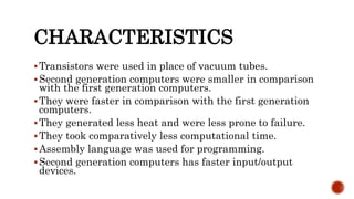 CHARACTERISTICS
Transistors were used in place of vacuum tubes.
Second generation computers were smaller in comparison
with the first generation computers.
They were faster in comparison with the first generation
computers.
They generated less heat and were less prone to failure.
They took comparatively less computational time.
Assembly language was used for programming.
Second generation computers has faster input/output
devices.
 