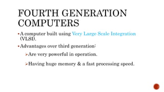 FOURTH GENERATION
COMPUTERS
A computer built using Very Large Scale Integration
(VLSI).
Advantages over third generation:
Are very powerful in operation.
Having huge memory & a fast processing speed.
 