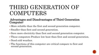 THIRD GENERATION OF
COMPUTERS
Advantages and Disadvantages of Third Generation
Computer:
 More reliable than the first and second generation computer.
 Smaller than first and second generation.
 Save more electricity than first and second generation computer.
 These computers Produce low heat than first and second generation.
 Need cold weather.
 The functions of this computer are critical compare to first and
second generation.
 