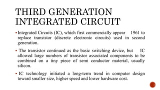 THIRD GENERATION
INTEGRATED CIRCUIT
Integrated Circuits (IC), which first commercially appear 1961 to
replace transistor (discrete electronic circuits) used in second
generation.
 The transistor continued as the basic switching device, but IC
allowed large numbers of transistor associated components to be
combined on a tiny piece of semi conductor material, usually
silicon.
 IC technology initiated a long-term trend in computer design
toward smaller size, higher speed and lower hardware cost.
 