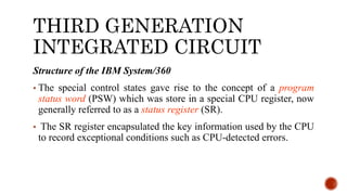 THIRD GENERATION
INTEGRATED CIRCUIT
Structure of the IBM System/360
• The special control states gave rise to the concept of a program
status word (PSW) which was store in a special CPU register, now
generally referred to as a status register (SR).
• The SR register encapsulated the key information used by the CPU
to record exceptional conditions such as CPU-detected errors.
 