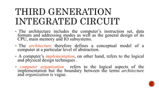 THIRD GENERATION
INTEGRATED CIRCUIT
• The architecture includes the computer’s instruction set, data
formats and addressing modes as well as the general design of its
CPU, main memory and IO subsystems.
• The architecture therefore defines a conceptual model of a
computer at a particular level of abstraction.
• A computer’s implementation, on other hand, refers to the logical
and physical design techniques .
• computer organization refers to the logical aspects of the
implementation but the boundary between the terms architecture
and organization is vague.
 
