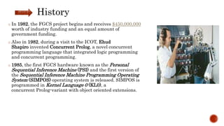 History
o In 1982, the FGCS project begins and receives $450,000,000
worth of industry funding and an equal amount of
government funding.
o Also in 1982, during a visit to the ICOT, Ehud
Shapiro invented Concurrent Prolog, a novel concurrent
programming language that integrated logic programming
and concurrent programming.
o 1985, the first FGCS hardware known as the Personal
Sequential Inference Machine (PSI) and the first version of
the Sequential Inference Machine Programming Operating
System (SIMPOS) operating system is released. SIMPOS is
programmed in Kernel Language 0 (KL0), a
concurrent Prolog-variant with object oriented extensions.
 