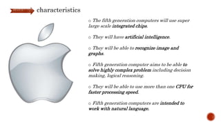 characteristics
o The fifth generation computers will use super
large scale integrated chips.
o They will have artificial intelligence.
o They will be able to recognize image and
graphs.
o Fifth generation computer aims to be able to
solve highly complex problem including decision
making, logical reasoning.
o They will be able to use more than one CPU for
faster processing speed.
o Fifth generation computers are intended to
work with natural language.
 