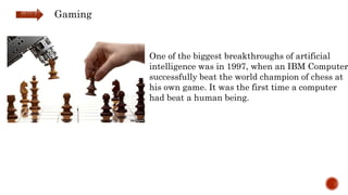 One of the biggest breakthroughs of artificial
intelligence was in 1997, when an IBM Computer
successfully beat the world champion of chess at
his own game. It was the first time a computer
had beat a human being.
Gaming
 