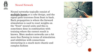 Neural Network
Neural networks typically consist of
multiple layers or a cube design, and the
signal path traverses from front to back.
Back propagation is where the forward
stimulation is used to reset weights on
the "front" neural units and this is
sometimes done in combination with
training where the correct result is
known. More modern networks are a bit
more free flowing in terms of stimulation
and inhibition with connections
interacting in a much more chaotic and
complex fashion
 