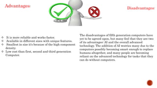  It is more reliable and works faster.
 Available in different sizes with unique features.
 Smallest in size it's because of the high component
density.
 Low cost than first, second and third generation
Computer.
Advantages:
The disadvantages of fifth generation computers have
yet to be agreed upon, but many feel that they are two
of its advantages: AI and the overall advanced
technology. The addition of AI worries many due to the
computers possibly becoming smart enough to replace
humans altogether, and many people are becoming
reliant on the advanced technology for tasks that they
can do without computers.
Disadvantages:
 