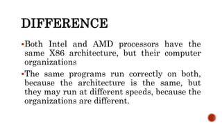 DIFFERENCE
Both Intel and AMD processors have the
same X86 architecture, but their computer
organizations
The same programs run correctly on both,
because the architecture is the same, but
they may run at different speeds, because the
organizations are different.
 