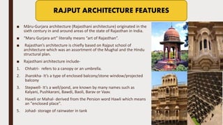 ■ Māru-Gurjara architecture (Rajasthani architecture) originated in the
sixth century in and around areas of the state of Rajasthan in India.
■ “Maru Gurjara art” literally means “art of Rajasthan”.
■ Rajasthan’s architecture is chiefly based on Rajput school of
architecture which was an assortment of the Mughal and the Hindu
structural plan.
■ Rajasthani architecture include-
1. Chhatri- refers to a canopy or an umbrella.
2. Jharokha- It’s a type of enclosed balcony/stone window/projected
balcony
3. Stepwell- It’s a well/pond, are known by many names such as
Kalyani, Pushkarani, Bawdi, Baoli, Barav or Vaav.
4. Haveli or Mahal- derived from the Persion word Hawli which means
an "enclosed place".
5. Johad- storage of rainwater in tank
RAJPUT ARCHITECTURE FEATURES
 