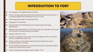 ■ It is situated on the highest peak of Aravalli.
■ There is strong citadel around the fort protecting 24km area of the fort. It
is strong and wide that 8 horsemen can run in a row.
■ 700 strong open bunkers for placing canons.
■ 4 big gates in 4 directions.
■ Series of walls with battlements and curved bastions with huge
watchtowers.
■ Bastions raised till declivity in the hill side, walls run vertically to the top of
the hills and at intervals steeps are provided.
■ Length of the fort- 14 km
■ Only fort in Rajasthan that comes under the category of fort- forest fort,
hill fort, artificial man-made fort.
■ Exterior wall has 3 stone idols head which demonstrate the severe
punishment given to traitors.
■ All the facilities like food grains and crops were grown inside the complex
to give rest and security to army.
■ Several underground passages made, longest- 7 km.
INTRODUCTION TO FORT
 