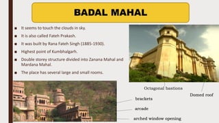 ■ It seems to touch the clouds in sky.
■ It is also called Fateh Prakash.
■ It was built by Rana Fateh Singh (1885-1930).
■ Highest point of Kumbhalgarh.
■ Double storey structure divided into Zanana Mahal and
Mardana Mahal.
■ The place has several large and small rooms.
BADAL MAHAL
Octagonal bastions
Domed roof
arched window opening
arcade
brackets
 
