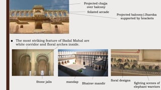 ■ The most striking feature of Badal Mahal are
white corridor and floral arches inside.
foliated arcade
Projected balcony/Jharoka
supported by brackets
Projected chajja
over balcony
floral designs
fighting scenes of
elephant warriors
Stone jalis
Bhairav mandir
mandap
 