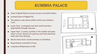 ■ Close to Badal Mahal at lower terrace is Kumbha Palace.
■ Located close to Pagada Pol.
■ The palace is two storey edifice which was initially in
ruins.
■ Lower floor- rectangular hall with small chambers
approached through staircase
■ Upper floor- 2 rooms, corridor in the middle and open
space in front. Rooms are spacious and have plastered
walls with lime flooring.
■ Rooms have stone carved windows or Jharokhas.
■ Royal kitchen and toilet in front.
■ 2 spacious Bhojansalas on left.
KUMBHA PALACE
 