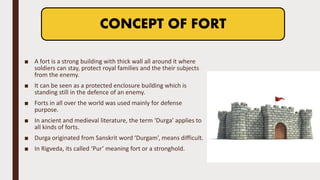 ■ A fort is a strong building with thick wall all around it where
soldiers can stay, protect royal families and the their subjects
from the enemy.
■ It can be seen as a protected enclosure building which is
standing still in the defence of an enemy.
■ Forts in all over the world was used mainly for defense
purpose.
■ In ancient and medieval literature, the term ‘Durga’ applies to
all kinds of forts.
■ Durga originated from Sanskrit word ‘Durgam’, means difficult.
■ In Rigveda, its called ‘Pur’ meaning fort or a stronghold.
CONCEPT OF FORT
 