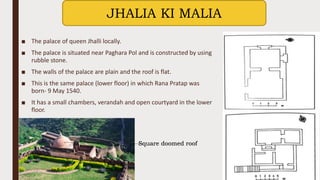 ■ The palace of queen Jhalli locally.
■ The palace is situated near Paghara Pol and is constructed by using
rubble stone.
■ The walls of the palace are plain and the roof is flat.
■ This is the same palace (lower floor) in which Rana Pratap was
born- 9 May 1540.
■ It has a small chambers, verandah and open courtyard in the lower
floor.
JHALIA KI MALIA
Square doomed roof
 