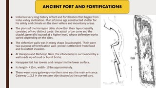 ■ India has very long history of fort and fortification that began from
Indus valley civilization. Man of stone age constructed shelter for
his safety and climate on the river valleys and mountainy areas.
■ The plans of the Harrapan cities show that their layout usually
consisted of two distinct parts: the actual urban zone and the
citadel, generally located at a higher level, whose defensive works
varied depending on the sites.
■ The defensive walls was in many shape (quadrangle). Their were
two purpose of fortification wall- protect settlement from flood
and to restrict invaders.
■ At Harappa and Mohenjo Daro, the citadel only is surrounded by a
wall made up of mud or burnt bricks.
■ Harappan fort has towers and rampart in the lower surface.
■ Its length- 415m, width- 193m approximately.
■ There were many gateways- northern one was the main entrance.
Gateway 1, 2,3 in the western side situated at the curved part.
ANCIENT FORT AND FORTIFICATIONS
 