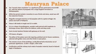 ■ The “second urban revolution” is a significant period, particularly around 600
B.C. with the advent of janapadas into a large kingdom formation as
Mahajanpadas.
■ While the period marked a transition to use of brick and stone, wood was still
the material of choice.
■ Magadha emerged victorious of all janpadas with its capital at Rajgir, the
palace was built in Patliputra.
■ Palace is 80 stadia in length and 15 in width.
■ It is in a shape of parallelogram, wooden walls pierced with loopholes to
discharge arrows, ditch infront for defence, wide and deep moat.
■ Semi-circular bastions flanked with gateway on the wall.
■ 570 towers, 64 gates
■ The pillars of the palace were tall, tapering, polished and of chunar sandstone,
adorned with golden vines and silver birds in royal palace.
■ The remains of one of the buildings, an 80 pillared hall at Kumrahar are of
particular significance. 13.5km –length, 3.5km wide
■ Fortification wall like railway track made of wooden material, found in Bulandi
bagh in Pataliputra.
 