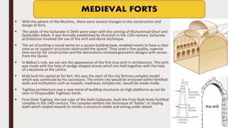  With the advent of the Muslims, there were several changes to the construction and
design of forts.
 The seeds of the Sultanate in Delhi were sown with the coming of Muhammad Ghuri and
Qutbuddin Aibek. It was formally established by Iltutmish in the 13th century. Sultanate
architecture involved the use of the arch and dome technique.
 The art of putting a round dome on a square building base, enabled rooms to have a clear
view as no support structures obstructed the spaces. They used a fine quality, superior
lime mortar for construction and the decorations involved geometric designs with verses
from the Quran.
 In Balban’s rule, we can see the appearance of the first true arch in architecture. This arch
was made with the help of wedge-shaped stones which are held together with the help
of a keystone at the centre.
 Khilji built his capital at Siri fort, this was the start of the city fortress complex model
which was continued by his successors. The entire city would be enclosed within fortified
walls and institutions such as masjids, madrasas, temples etc. would be made inside.
 Tughlaq architecture saw a new trend of building structures on high platforms as can be
seen in Ghiyasuddin Tughlaq’s tomb.
 Firoz Shah Tughlaq, the last ruler of the Delhi Sultanate, built the Firoz Shah Kotla fortified
complex in the 14th century. This complex exhibits the technique of ‘batter’ or sloping
walls which sloped inwards to render a structure stable and strong under attack.
 