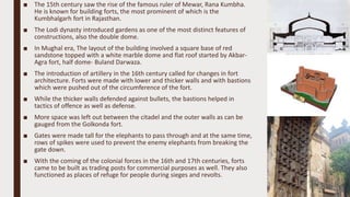 ■ The 15th century saw the rise of the famous ruler of Mewar, Rana Kumbha.
He is known for building forts, the most prominent of which is the
Kumbhalgarh fort in Rajasthan.
■ The Lodi dynasty introduced gardens as one of the most distinct features of
constructions, also the double dome.
■ In Mughal era, The layout of the building involved a square base of red
sandstone topped with a white marble dome and flat roof started by Akbar-
Agra fort, half dome- Buland Darwaza.
■ The introduction of artillery in the 16th century called for changes in fort
architecture. Forts were made with lower and thicker walls and with bastions
which were pushed out of the circumference of the fort.
■ While the thicker walls defended against bullets, the bastions helped in
tactics of offence as well as defense.
■ More space was left out between the citadel and the outer walls as can be
gauged from the Golkonda fort.
■ Gates were made tall for the elephants to pass through and at the same time,
rows of spikes were used to prevent the enemy elephants from breaking the
gate down.
■ With the coming of the colonial forces in the 16th and 17th centuries, forts
came to be built as trading posts for commercial purposes as well. They also
functioned as places of refuge for people during sieges and revolts.
 