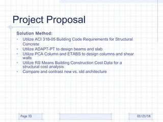 Project Proposal
Solution Method:
• Utilize ACI 318-05 Building Code Requirements for Structural
Concrete
• Utilize ADAPT-PT to design beams and slab
• Utilize PCA Column and ETABS to design columns and shear
walls
• Utilize RS Means Building Construction Cost Data for a
structural cost analysis
• Compare and contrast new vs. old architecture

Page 10

01/21/14

 