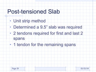 Post-tensioned Slab
• Unit strip method
• Determined a 9.5” slab was required
• 2 tendons required for first and last 2

spans
• 1 tendon for the remaining spans

Page 19

01/21/14

 